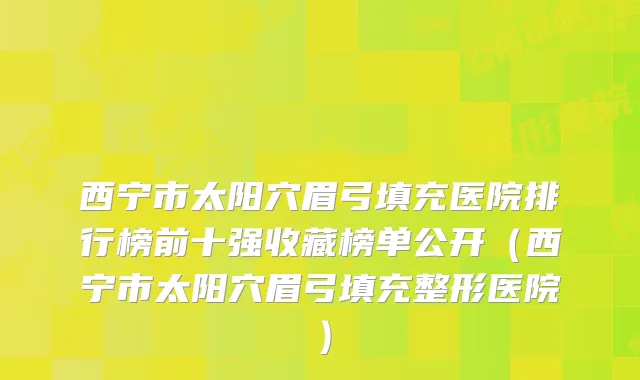 西宁市太阳穴眉弓填充医院排行榜前十强收藏榜单公开（西宁市太阳穴眉弓填充整形医院）