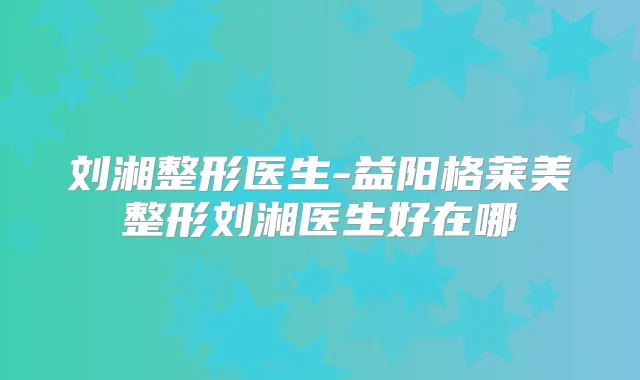 刘湘整形医生-益阳格莱美整形刘湘医生好在哪