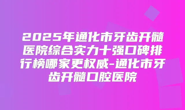 2025年通化市牙齿开髓医院综合实力十强口碑排行榜哪家更-通化市牙齿开髓口腔医院