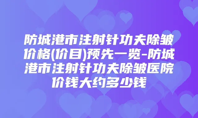 防城港市注射针功夫除皱价格(价目)预先一览-防城港市注射针功夫除皱医院价钱大约多少钱