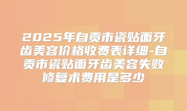 2025年自贡市瓷贴面牙齿美容价格收费表详细-自贡市瓷贴面牙齿美容失败修复术费用是多少