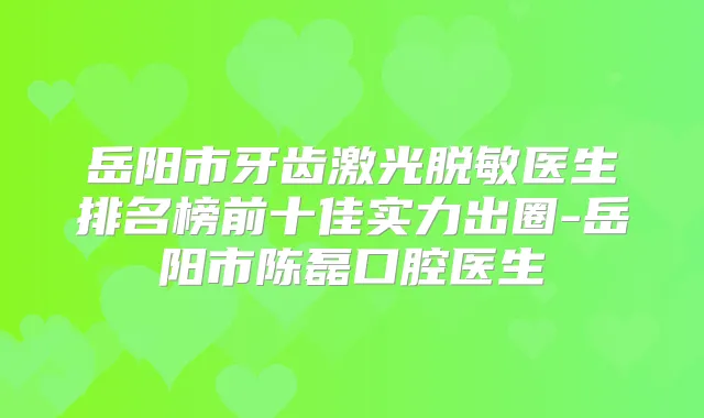 岳阳市牙齿激光脱敏医生排名榜前十佳实力出圈-岳阳市陈磊口腔医生