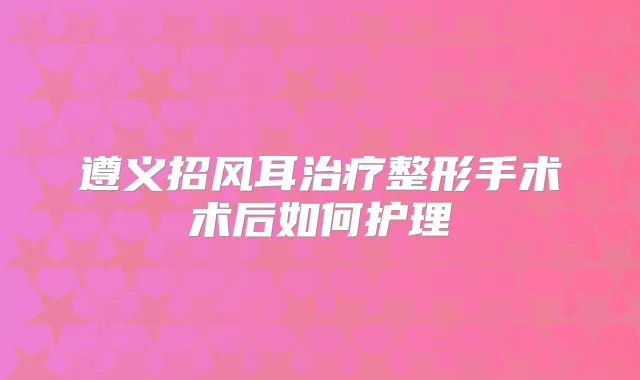 遵义招风耳整形手术术后如何护理