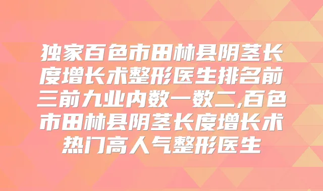 百色市田林县阴茎长度增长术整形医生排名前三前九业内数一数二,百色市田林县阴茎长度增长术热门高人气整形医生