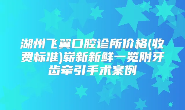 湖州飞翼口腔诊所价格(收费标准)崭新新鲜一览附牙齿牵引手术案例