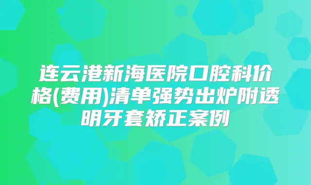 连云港新海医院口腔科价格(费用)清单强势出炉附透明牙套矫正案例