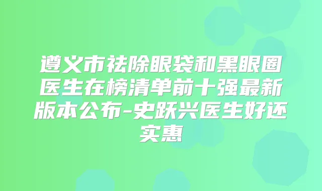 遵义市祛除眼袋和黑眼圈医生在榜清单前十强新版本公布-史跃兴医生好还实惠