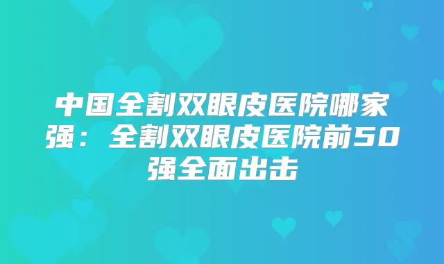 中国全割双眼皮医院哪家强：全割双眼皮医院前50强全面出击