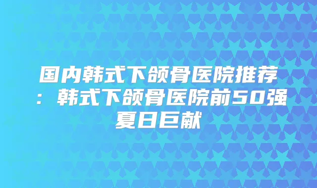 国内韩式下颌骨医院推荐：韩式下颌骨医院前50强夏日巨献