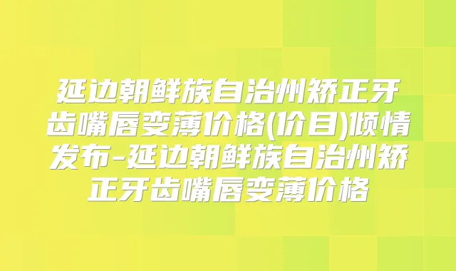 延边朝鲜族自治州矫正牙齿嘴唇变薄价格(价目)倾情发布-延边朝鲜族自治州矫正牙齿嘴唇变薄价格