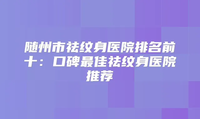 随州市祛纹身医院排名前十：口碑佳祛纹身医院推荐