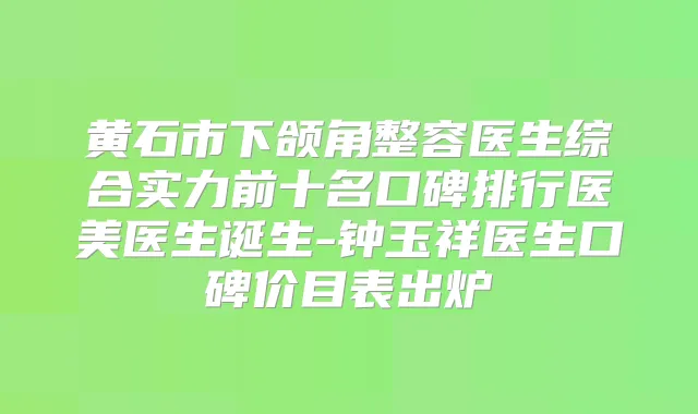 黄石市下颌角整容医生综合实力前十名口碑排行医美医生诞生-钟玉祥医生口碑价目表出炉