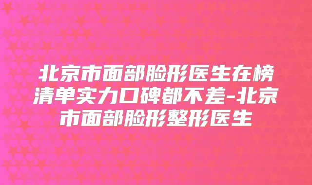 北京市面部脸形医生在榜清单实力口碑都不差-北京市面部脸形整形医生