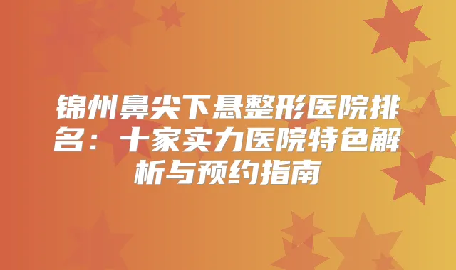锦州鼻尖下悬整形医院排名：十家实力医院特色解析与预约指南