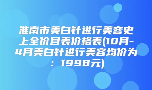 淮南市美白针进行美容史上全价目表价格表(10月-4月美白针进行美容均价为：1998元)