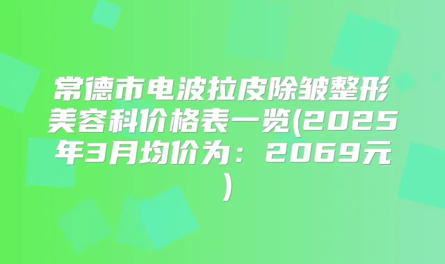 常德市电波拉皮除皱整形美容科价格表一览(2025年3月均价为:2069元)