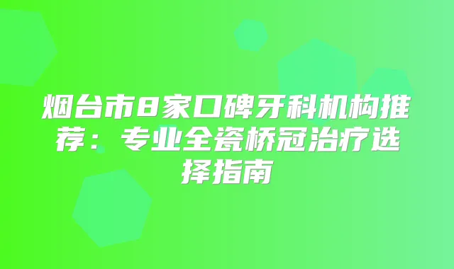 烟台市8家口碑牙科机构推荐：专业全瓷桥冠选择指南