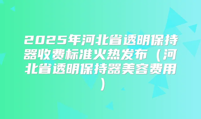 2025年河北省透明保持器收费标准火热发布(河北省透明保持器美容费用)