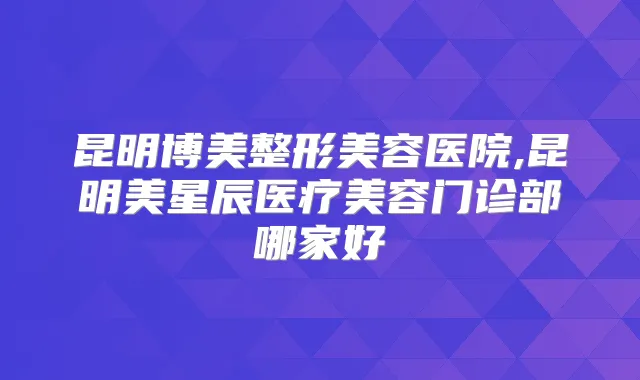 昆明博美整形美容医院,昆明美星辰医疗美容门诊部哪家好