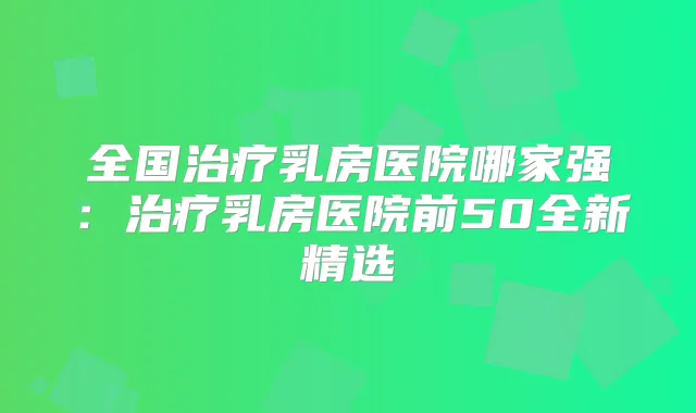 全国乳房医院哪家强:乳房医院前50全新精选