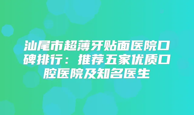 汕尾市超薄牙贴面医院口碑排行：推荐五家优质口腔医院及知名医生