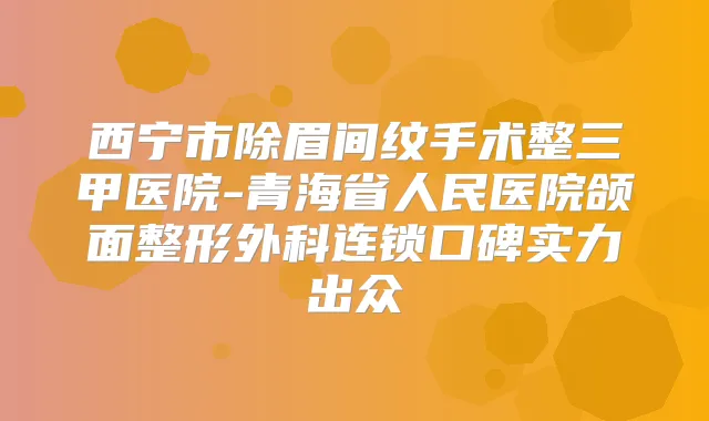西宁市除眉间纹手术整三甲医院-青海省人民医院颌面整形外科连锁口碑实力出众