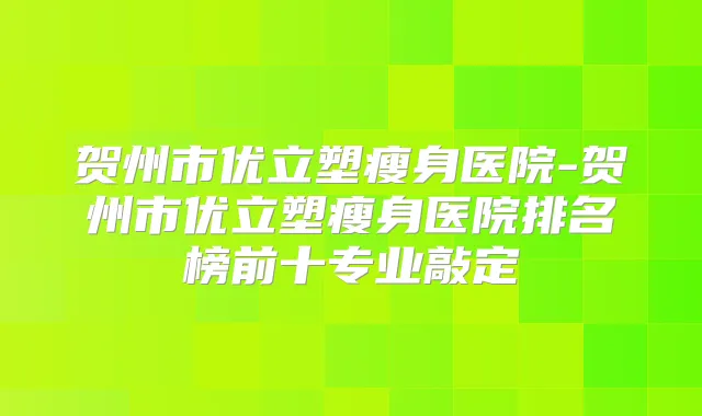 贺州市优立塑瘦身医院-贺州市优立塑瘦身医院排名榜前十专业敲定