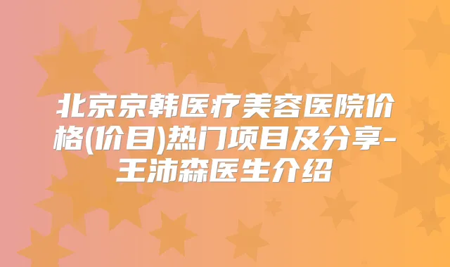 北京京韩医疗美容医院价格(价目)热门项目及分享-王沛森医生介绍