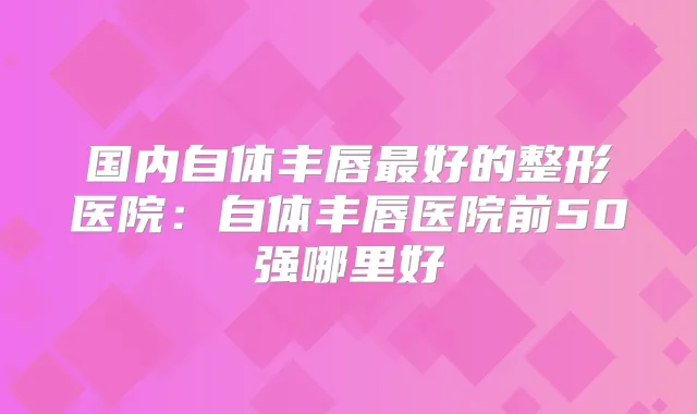 国内自体丰唇好的整形医院:自体丰唇医院前50强哪里好