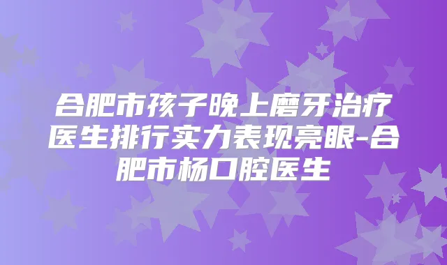 合肥市孩子晚上磨牙医生排行实力表现亮眼-合肥市杨口腔医生
