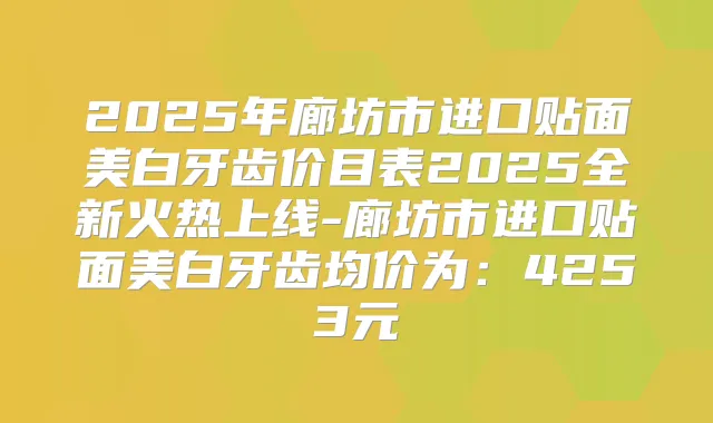 2025年廊坊市进口贴面美白牙齿价目表2025全新火热上线-廊坊市进口贴面美白牙齿均价为：4253元