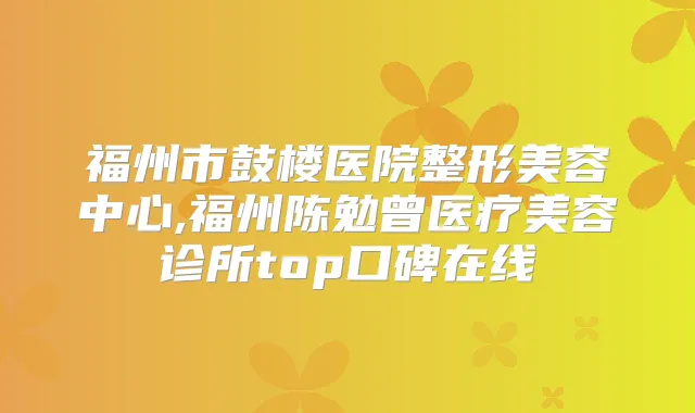 福州市鼓楼医院整形美容中心,福州陈勉曾医疗美容诊所top口碑在线