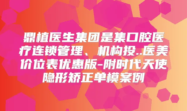 鼎植医生集团是集口腔医疗连锁管理、机构投..医美价位表优惠版-附时代天使隐形矫正单模案例