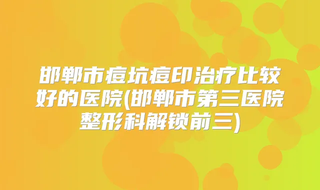 邯郸市痘坑痘印比较好的医院(邯郸市第三医院整形科解锁前三)