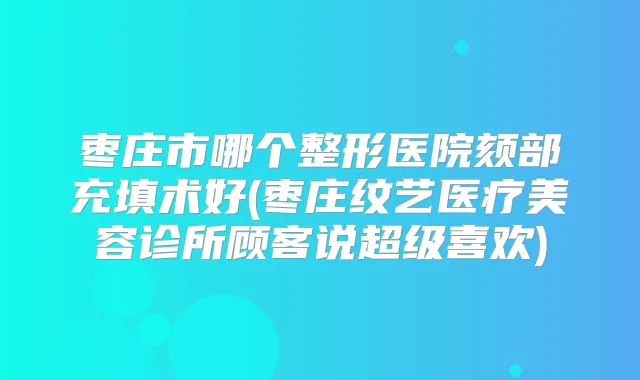 枣庄市哪个整形医院颏部充填术好(枣庄纹艺医疗美容诊所顾客说超级喜欢)