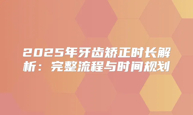 2025年牙齿矫正时长解析：完整流程与时间规划