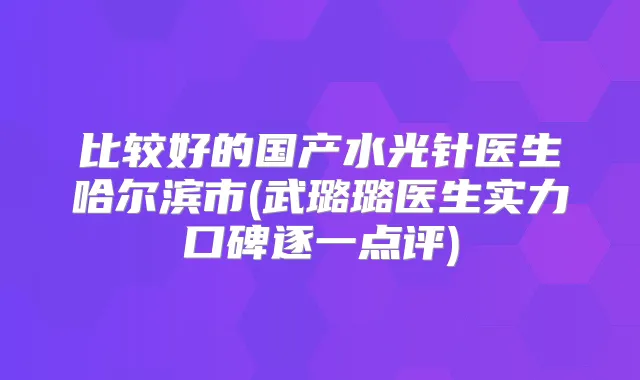 比较好的国产水光针医生哈尔滨市(武璐璐医生实力口碑逐一点评)