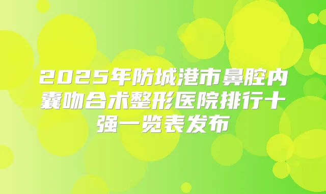 2025年防城港市鼻腔内囊吻合术整形医院排行十强一览表发布