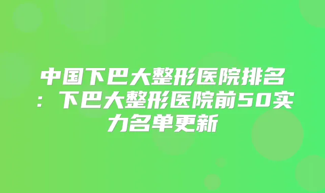 中国下巴大整形医院排名:下巴大整形医院前50实力名单更新