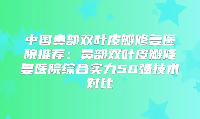中国鼻部双叶皮瓣修复医院推荐：鼻部双叶皮瓣修复医院综合实力50强技术对比