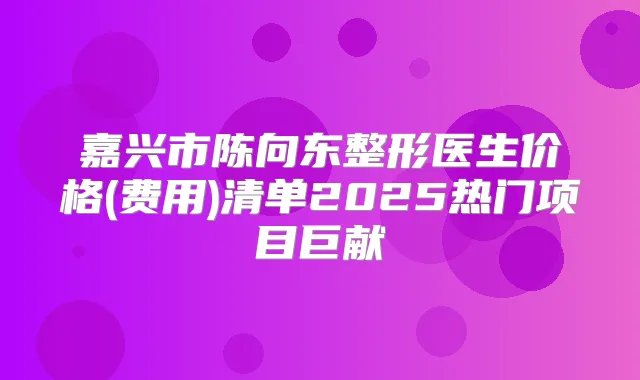 嘉兴市陈向东整形医生价格(费用)清单2025热门项目巨献