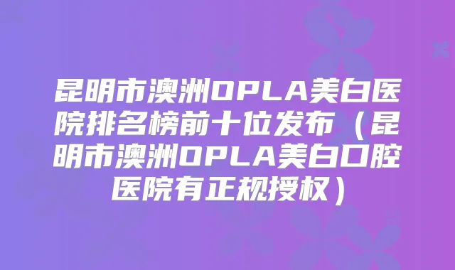 昆明市澳洲OPLA美白医院排名榜前十位发布（昆明市澳洲OPLA美白口腔医院有正规授权）