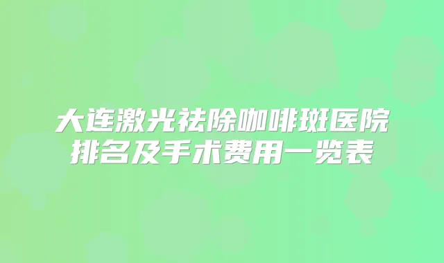 大连激光祛除咖啡斑医院排名及手术费用一览表