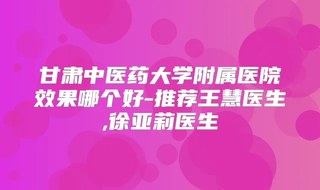 甘肃中医药大学附属医院效果哪个好-推荐王慧医生,徐亚莉医生