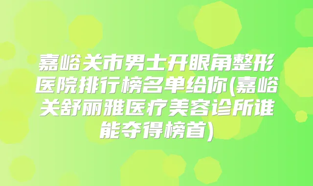 嘉峪关市男士开眼角整形医院排行榜名单给你(嘉峪关舒丽雅医疗美容诊所谁能夺得榜首)