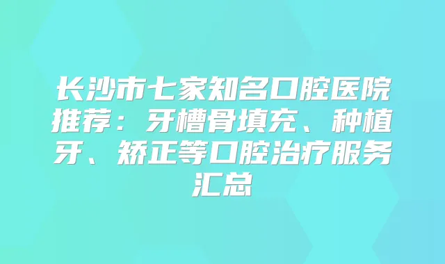 长沙市七家知名口腔医院推荐：牙槽骨填充、种植牙、矫正等口腔服务汇总