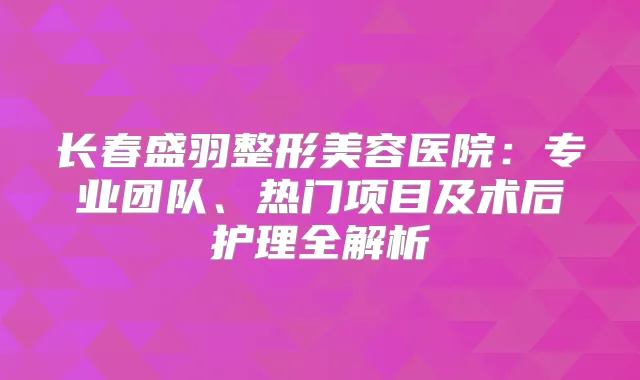 长春盛羽整形美容医院：专业团队、热门项目及术后护理全解析