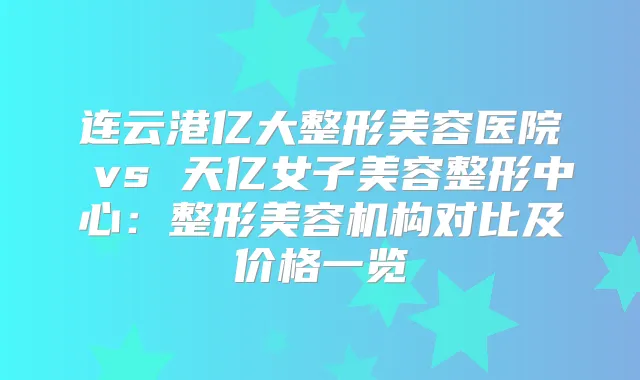 连云港亿大整形美容医院 vs 天亿女子美容整形中心:整形美容机构对比及价格一览