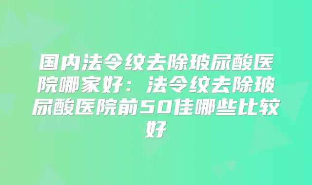 国内法令纹去除玻尿酸医院哪家好：法令纹去除玻尿酸医院前50佳哪些比较好
