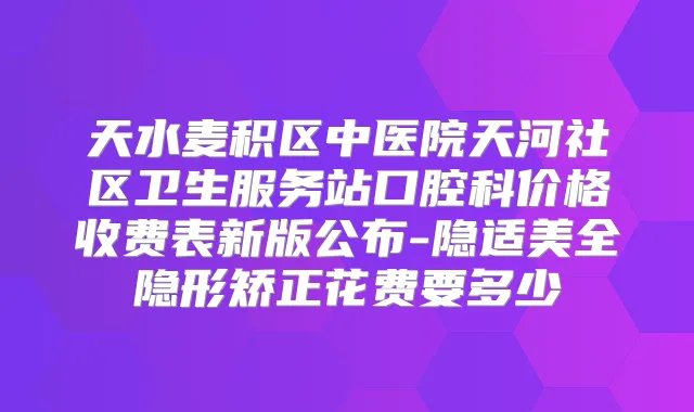 天水麦积区中医院天河社区卫生服务站口腔科价格收费表新版公布-隐适美全隐形矫正花费要多少